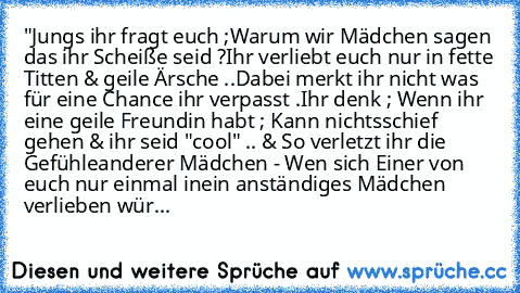 "Jungs ihr fragt euch ;
Warum wir Mädchen sagen das ihr Scheiße seid ?
Ihr verliebt euch nur in fette Titten & geile Ärsche ..
Dabei merkt ihr nicht was für eine Chance ihr verpasst .
Ihr denk ; Wenn ihr eine geile Freundin habt ; Kann nichts
schief gehen & ihr seid "cool" .. & So verletzt ihr die Gefühle
anderer Mädchen - Wen sich Einer von euch nur einmal in
ein anständiges Mädchen verlieben ...