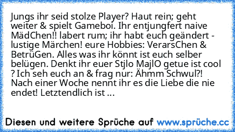 Jungs ihr seid stolze Player? Haut rein; geht weiter & spielt Gameboi. Ihr entjungfert naive MädChen!! labert rum; ihr habt euch geändert - lustige Märchen! eure Hobbies: VerarsChen & BetrüGen. Alles was ihr könnt ist euch selber belügen. Denkt ihr euer Stjlo MajlO getue ist cool ? Ich seh euch an & frag nur: Ähmm Schwul?! Nach einer Woche nennt ihr es die Liebe die nie endet! Letztendlich ist ...