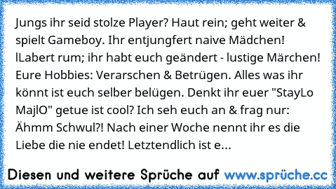 Jungs ihr seid stolze Player? Haut rein; geht weiter & spielt Gameboy. Ihr entjungfert naive Mädchen! lLabert rum; ihr habt euch geändert - lustige Märchen! Eure Hobbies: Verarschen & Betrügen. Alles was ihr könnt ist euch selber belügen. Denkt ihr euer "StayLo MajlO" getue ist cool? Ich seh euch an & frag nur: Ähmm Schwul?! Nach einer Woche nennt ihr es die Liebe die nie endet! Letztendlich is...