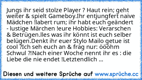 Jungs ihr seid stolze Player ? Haut rein; geht weiter & spielt Gameboy.
Ihr entjungfert naive Mädchen !
labert rum; ihr habt euch geändert - lustige Märchen !
eure Hobbies: Verarschen & Betrügen.
ᗩlles was ihr könnt ist euch selber belügen.
Denkt ihr euer Stylo Mailo getue ist cool ?
Ich seh euch an & frag nur: öööhm Schwul ?!
Nach einer Woche nennt ihr es : die Liebe die nie endet !
Letztendli...