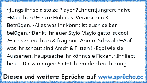 ~Jungs ihr seid stolze Player ? Ihr entjungfert naive ~Mädchen !!
~eure Hobbies: Verarschen & Betrügen.
~Alles was ihr könnt ist euch selber belügen.
~Denkt ihr euer Stylo Maylo getto ist cool ?
~Ich seh euch an & frag nur: Ähmm Schwul ?!
~Auf was ihr schaut sind Arsch & Tiitten !
~Egal wie sie Aussehen, hauptsache ihr könnt sie Ficken.
~Ihr liebt heute Die & morgen Sie!
~Ich empfehl euch dring...