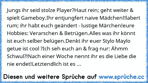 Jungs ihr seid stolze Player?
Haut rein; geht weiter & spielt Gameboy.
Ihr entjungfert naive Mädchen!!
labert rum; ihr habt euch geändert - lustige Märchen!
eure Hobbies: Verarschen & Betrügen.
Alles was ihr könnt ist euch selber belügen.
Denkt ihr euer Stylo Maylo getue ist cool ?
Ich seh euch an & frag nur: Ähmm Schwul?!
Nach einer Woche nennt ihr es die Liebe die nie endet!
Letztendlich ist ...