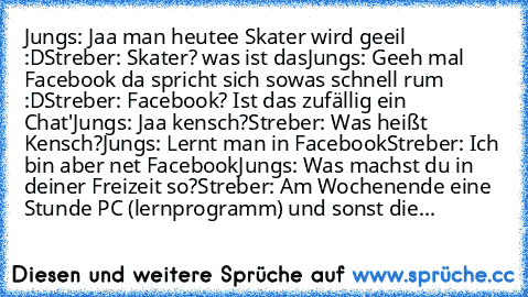 Jungs: Jaa man heutee Skater wird geeil :D
Streber: Skater? was ist das
Jungs: Geeh mal Facebook da spricht sich sowas schnell rum :D
Streber: Facebook? Ist das zufällig ein Chat'
Jungs: Jaa kensch?
Streber: Was heißt Kensch?
Jungs: Lernt man in Facebook
Streber: Ich bin aber net Facebook
Jungs: Was machst du in deiner Freizeit so?
Streber: Am Wochenende eine Stunde PC (lernprogramm) und sonst ...