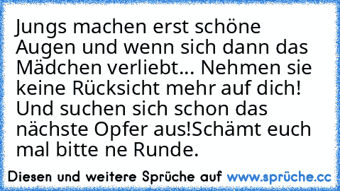 Jungs machen erst schöne Augen und wenn sich dann das Mädchen verliebt... Nehmen sie keine Rücksicht mehr auf dich! Und suchen sich schon das nächste Opfer aus!
Schämt euch mal bitte ne Runde.