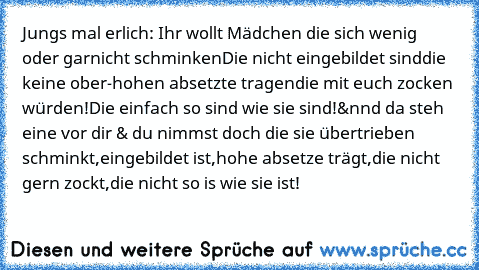 Jungs mal erlich: Ihr wollt Mädchen die sich wenig oder garnicht schminken
Die nicht eingebildet sind
die keine ober-hohen absetzte tragen
die mit euch zocken würden!
Die einfach so sind wie sie sind!
&nnd da steh eine vor dir & du nimmst doch die sie übertrieben schminkt,eingebildet ist,hohe absetze trägt,die nicht gern zockt,die nicht so is wie sie ist!