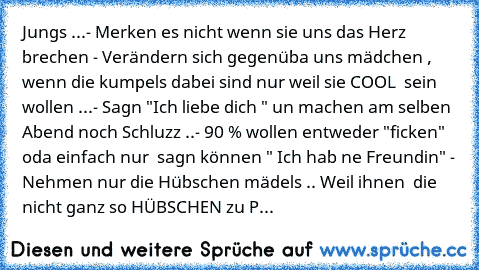 Jungs ...
- Merken es nicht wenn sie uns das Herz brechen 
- Verändern sich gegenüba uns mädchen ,
  wenn die kumpels dabei sind nur weil sie COOL
  sein wollen ...
- Sagn "Ich liebe dich " un machen am selben
  Abend noch Schluzz ..
- 90 % wollen entweder "ficken" oda einfach nur
  sagn können " Ich hab ne Freundin" 
- Nehmen nur die Hübschen mädels .. Weil ihnen
  die nicht ganz so HÜBSCHEN z...