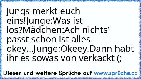 Jungs merkt euch eins!
Junge:Was ist los?
Mädchen:Ach nichts' passt schon ist alles okey...
Junge:Okeey.
Dann habt ihr es sowas von verkackt (;