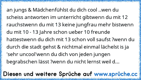 an jungs & Mädchen
fühlst du dich cool ..
wen du scheiss antworten im unterricht gibt
wenn du mit 12 rauchst
wenn du mit 13 keine jungfrau mehr bist
wenn du mit 10 - 13 Jahre schon ueber 10 freunde hattest
wenn du dich mit 13 schon voll saufst ?
wenn du durch die stadt gehst & nichtmal einmal lächelst is ja 'sehr uncool'
wenn du dich von jeden jungen begrabschen lässt ?
wenn du nicht lernst wei...