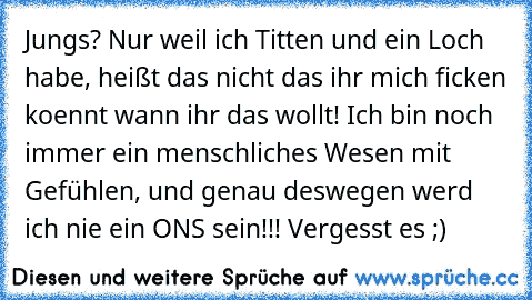 Jungs? Nur weil ich Titten und ein Loch habe, heißt das nicht das ihr mich ficken koennt wann ihr das wollt! Ich bin noch immer ein menschliches Wesen mit Gefühlen, und genau deswegen werd ich nie ein ONS sein!!! Vergesst es ;)