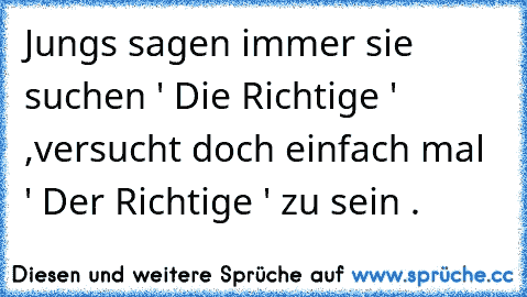 Jungs sagen immer sie suchen ' Die Richtige ' ,
versucht doch einfach mal ' Der Richtige ' zu sein .