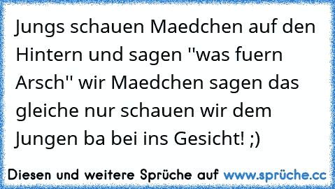 Jungs schauen Maedchen auf den Hintern und sagen ''was fuern Arsch'' wir Maedchen sagen das gleiche nur schauen wir dem Jungen ba bei ins Gesicht! ;)