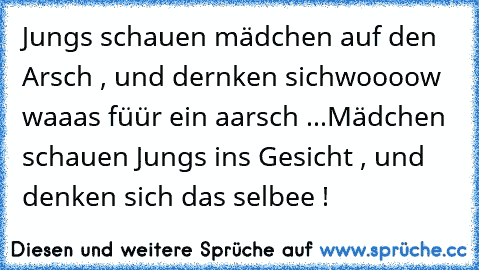 Jungs schauen mädchen auf den Arsch , und dernken sich
woooow waaas füür ein aarsch ...
Mädchen schauen Jungs ins Gesicht , und denken sich das selbee !