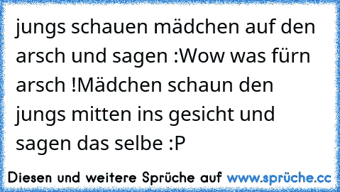 jungs schauen mädchen auf den arsch und sagen :
Wow was fürn arsch !
Mädchen schaun den jungs mitten ins gesicht und sagen das selbe :P