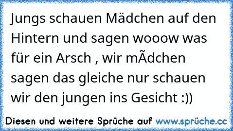 Jungs schauen Mädchen auf den Hintern und sagen wooow was für ein Arsch , wir màdchen sagen das gleiche nur schauen wir den jungen ins Gesicht :))