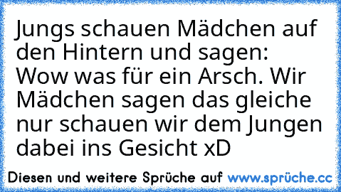 Jungs schauen Mädchen auf den Hintern und sagen: Wow was für ein Arsch. Wir Mädchen sagen das gleiche nur schauen wir dem Jungen dabei ins Gesicht xD