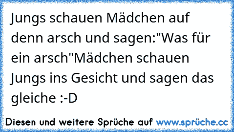 Jungs schauen Mädchen auf denn arsch und sagen:"Was für ein arsch"
Mädchen schauen Jungs ins Gesicht und sagen das gleiche :-D