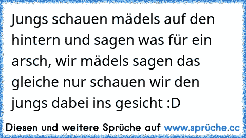 Jungs schauen mädels auf den hintern und sagen was für ein arsch, wir mädels sagen das gleiche nur schauen wir den jungs dabei ins gesicht :D