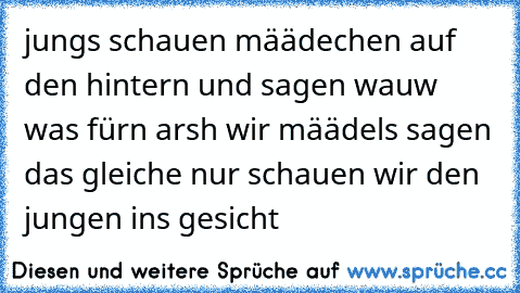 jungs schauen määdechen auf den hintern und sagen wauw was fürn arsh wir määdels sagen das gleiche nur schauen wir den jungen ins gesicht