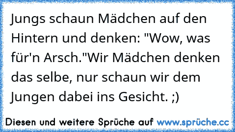 Jungs schaun Mädchen auf den Hintern und denken: "Wow, was für'n Arsch."
Wir Mädchen denken das selbe, nur schaun wir dem Jungen dabei ins Gesicht. ;)