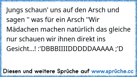 Jungs schaun' uns auf den Arsch und sagen '' was für ein Arsch ''
Wir Mädachen machen natürlich das gleiche nur schauen wir ihnen direkt ins Gesicht...! :'D
BBBIIIIDDDDDAAAAA ;'D