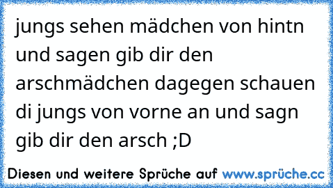 jungs sehen mädchen von hintn und sagen gib dir den arsch
mädchen dagegen schauen di jungs von vorne an und sagn gib dir den arsch ;D