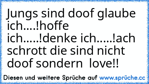 Jungs sind doof glaube ich....!
hoffe ich.....!
denke ich.....!
ach schrott die sind nicht doof sondern ♥ love!!♥