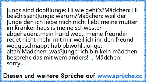 Jungs sind doof!
Junge: Hi wie geht's?
Mädchen: Hi beschissen!
Junge: warum?
Mädchen: weil der Junge den ich liebe mich nicht liebt meine mutter im krankenhaus is meine schwester abgehauen..mein hund weg.. meine freundin redet nicht mehr mit mir weil ich ihr den freund weggeschnappt hab obwohl..
junge: altah!
Mädchen: was?
junge: ich bin kein mädchen besprehc das mit wem anders! -.-
Mädchen: so...