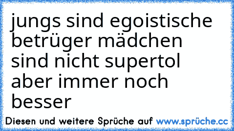 jungs sind egoistische betrüger mädchen sind nicht supertol aber immer noch besser