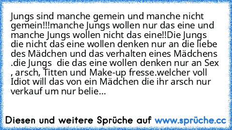 Jungs sind manche gemein und manche nicht gemein!!!
manche Jungs wollen nur das eine und manche Jungs wollen nicht das eine!!
Die Jungs die nicht das eine wollen denken nur an die liebe des Mädchen und das verhalten eines Mädchens .
die Jungs  die das eine wollen denken nur an Sex , arsch, Titten und Make-up fresse.
welcher voll Idiot will das von ein Mädchen die ihr arsch nur verkauf um nur be...