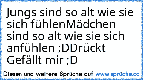 Jungs sind so alt wie sie sich fühlen
Mädchen sind so alt wie sie sich anfühlen ;D
Drückt Gefällt mir ;D