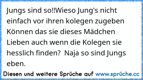 Jungs sind so!!
Wieso Jung's nicht einfach vor ihren kolegen zugeben Können das sie dieses Mädchen Lieben auch wenn die Kolegen sie hesslich finden? ♥ Naja so sind Jungs eben.