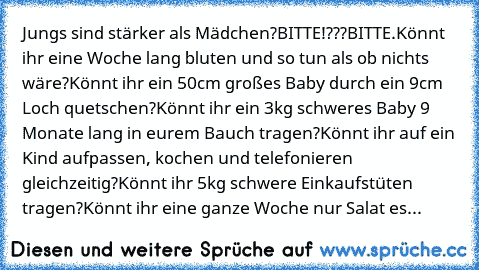 Jungs sind stärker als Mädchen?
BITTE!???BITTE.
Könnt ihr eine Woche lang bluten und so tun als ob nichts wäre?
Könnt ihr ein 50cm großes Baby durch ein 9cm Loch quetschen?
Könnt ihr ein 3kg schweres Baby 9 Monate lang in eurem Bauch tragen?
Könnt ihr auf ein Kind aufpassen, kochen und telefonieren gleichzeitig?
Könnt ihr 5kg schwere Einkaufstüten tragen?
Könnt ihr eine ganze Woche nur Salat essen...