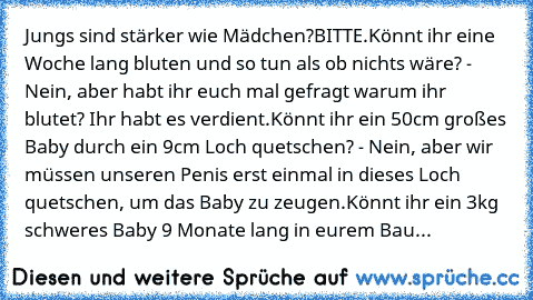 Jungs sind stärker wie Mädchen?
BITTE.
Könnt ihr eine Woche lang bluten und so tun als ob nichts wäre? - Nein, aber habt ihr euch mal gefragt warum ihr blutet? Ihr habt es verdient.
Könnt ihr ein 50cm großes Baby durch ein 9cm Loch quetschen? - Nein, aber wir müssen unseren Penis erst einmal in dieses Loch quetschen, um das Baby zu zeugen.
Könnt ihr ein 3kg schweres Baby 9 Monate lang in eurem Bau...