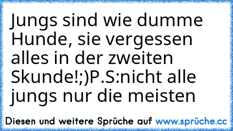 Jungs sind wie dumme Hunde, sie vergessen alles in der zweiten Skunde!
;)
P.S:nicht alle jungs nur die meisten