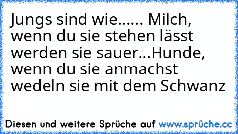 Jungs sind wie...
... Milch, wenn du sie stehen lässt werden sie sauer
...Hunde, wenn du sie anmachst wedeln sie mit dem Schwanz