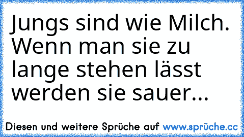 Jungs sind wie Milch. Wenn man sie zu lange stehen lässt werden sie sauer...