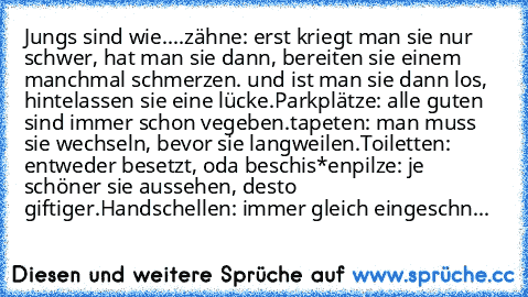 Jungs sind wie....
zähne: erst kriegt man sie nur schwer, hat man sie dann, bereiten sie einem manchmal schmerzen. und ist man sie dann los, hintelassen sie eine lücke.
Parkplätze: alle guten sind immer schon vegeben.
tapeten: man muss sie wechseln, bevor sie langweilen.
Toiletten: entweder besetzt, oda beschis*en
pilze: je schöner sie aussehen, desto giftiger.
Handschellen: immer gleich einges...