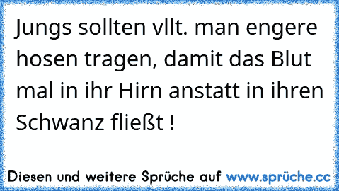 Jungs sollten vllt. man engere hosen tragen, damit das Blut mal in ihr Hirn anstatt in ihren Schwanz fließt !