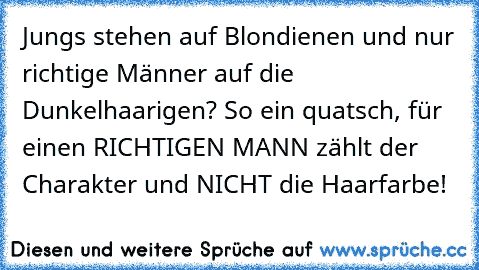 Jungs stehen auf Blondienen und nur richtige Männer auf die Dunkelhaarigen? So ein quatsch, für einen RICHTIGEN MANN zählt der Charakter und NICHT die Haarfarbe!