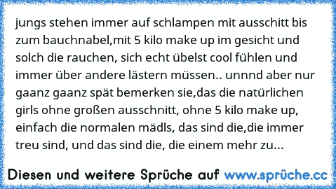 jungs stehen immer auf schlampen mit ausschitt bis zum bauchnabel,mit 5 kilo make up im gesicht und solch die rauchen, sich echt übelst cool fühlen und immer über andere lästern müssen.. unnnd aber nur gaanz gaanz spät bemerken sie,das die natürlichen girls ohne großen ausschnitt, ohne 5 kilo make up, einfach die normalen mädls, das sind die,die immer treu sind, und das sind die, die einem mehr...