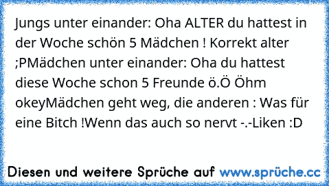 Jungs unter einander: Oha ALTER du hattest in der Woche schön 5 Mädchen ! Korrekt alter ;P
Mädchen unter einander: Oha du hattest diese Woche schon 5 Freunde ö.Ö Öhm okey
Mädchen geht weg, die anderen : Was für eine Bitch !
Wenn das auch so nervt -.-
Liken :D