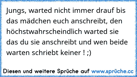 Jungs, warted nicht immer drauf bis das mädchen euch anschreibt, den höchstwahrscheindlich warted sie das du sie anschreibt und wen beide warten schriebt keiner ! ;)