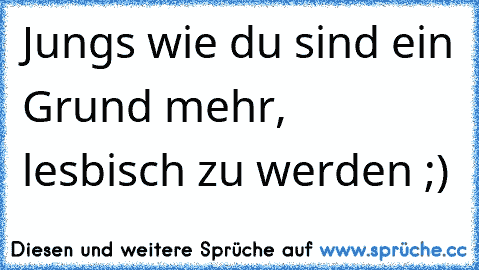 Jungs wie du sind ein Grund mehr, lesbisch zu werden ;)