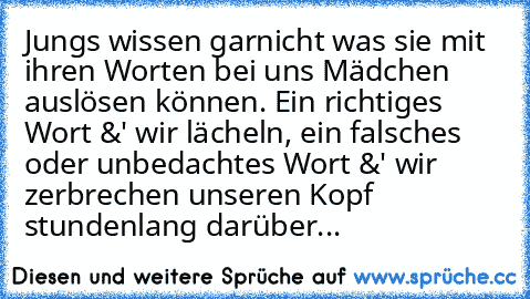 Jungs wissen garnicht was sie mit ihren Worten bei uns Mädchen auslösen können. Ein richtiges Wort &' wir lächeln, ein falsches oder unbedachtes Wort &' wir zerbrechen unseren Kopf stundenlang darüber...