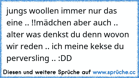 jungs woollen immer nur das eine .. !!
mädchen aber auch .. 
alter was denkst du denn wovon wir reden .. ich meine kekse du perversling .. :DD