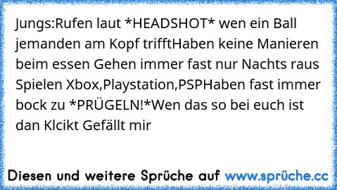 Jungs:
Rufen laut *HEADSHOT* wen ein Ball jemanden am Kopf trifft
Haben keine Manieren beim essen 
Gehen immer fast nur Nachts raus 
Spielen Xbox,Playstation,PSP
Haben fast immer bock zu *PRÜGELN!*
Wen das so bei euch ist dan Klcikt Gefällt mir