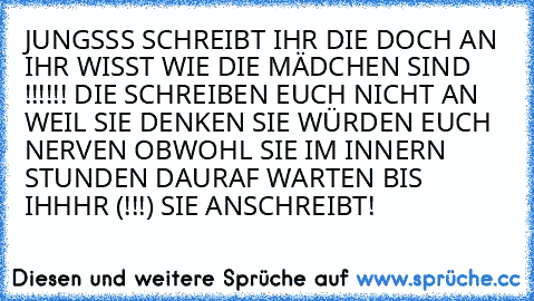 JUNGSSS SCHREIBT IHR DIE DOCH AN IHR WISST WIE DIE MÄDCHEN SIND !!!!!! DIE SCHREIBEN EUCH NICHT AN WEIL SIE DENKEN SIE WÜRDEN EUCH NERVEN OBWOHL SIE IM INNERN STUNDEN DAURAF WARTEN BIS IHHHR (!!!) SIE ANSCHREIBT!