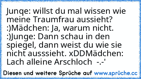 Junqe: willst du mal wissen wie meine Traumfrau aussieht? :)
Mädchen: Ja, warum nicht. :)
Junge: Dann schau in den spiegel, dann weist du wie sie nicht ausssieht. xDD
Mädchen: Lach alleine Arschloch  -.-'