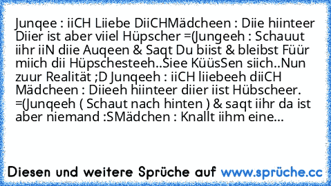 Junqee : iiCH Liiebe DiiCH
Mädcheen : Diie hiinteer Diier ist aber viiel Hüpscher =(
Jungeeh : Schauut iihr iiN diie Auqeen & Saqt Du biist & bleibst Füür miich dii Hüpschesteeh..♥
Siee KüüsSen siich..♥
Nun zuur Realität ;D 
Junqeeh : iiCH liiebeeh diiCH 
Mädcheen : Diieeh hiinteer diier iist Hübscheer. =(
Junqeeh ( Schaut nach hinten ) & saqt iihr da ist aber niemand :S
Mädchen : Knallt iihm e...