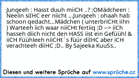 Junqeeh : Hasst duuh miiCH ..? :O
Mädcheen : Neeiin siIHC eer niicht ...
Junqeeh : ohaah hab schoon qedacht...
Mädchen ( unterbriCHt iihn ) Warteeh iich waar niiCHt fertiiq ;D --> iiCh hasseh diich nicht den HASS iist ein Gefüühl & iiCH Füühleeh niiCHt`s füür diIHC aber iCH verachteeh diiHC ;D..
 By Sajeeka KuuSs..♥